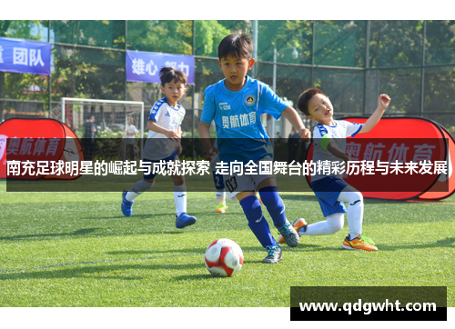 南充足球明星的崛起与成就探索 走向全国舞台的精彩历程与未来发展