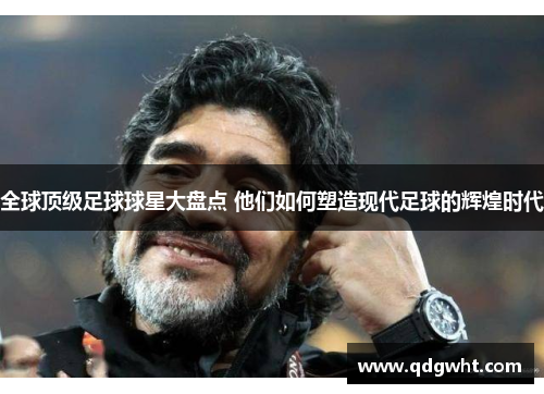 全球顶级足球球星大盘点 他们如何塑造现代足球的辉煌时代
